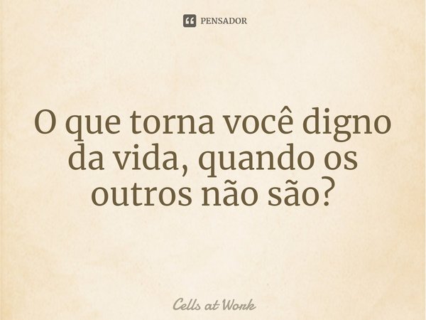 ⁠O que torna você digno da vida, quando os outros não são?... Frase de Cells at Work.