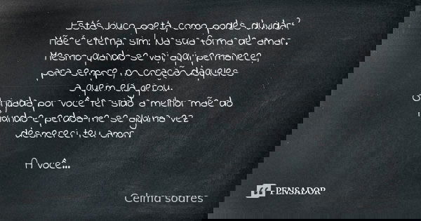 ⁠Estás louco poeta, como podes duvidar?
Mãe é eterna, sim!Na sua forma de amar.
Mesmo quando se vai, aqui permanece,
para sempre,no coração daqueles
a quem ela ... Frase de Celma Soares.