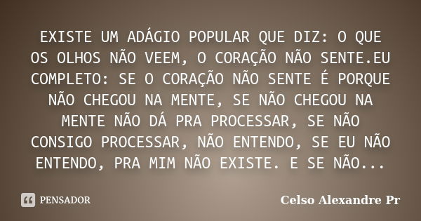 EXISTE UM ADÁGIO POPULAR QUE DIZ: O QUE OS OLHOS NÃO VEEM, O CORAÇÃO NÃO SENTE.EU COMPLETO: SE O CORAÇÃO NÃO SENTE É PORQUE NÃO CHEGOU NA MENTE, SE NÃO CHEGOU N... Frase de Celso Alexandre pr:.