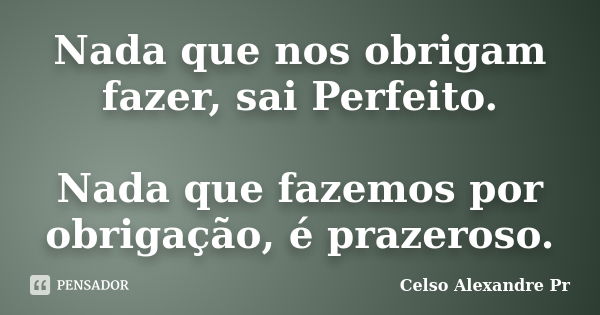 Nada que nos obrigam fazer, sai Perfeito. Nada que fazemos por obrigação, é prazeroso.... Frase de Celso Alexandre Pr.