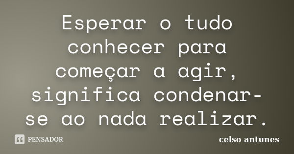 Esperar o tudo conhecer para começar a agir, significa condenar-se ao nada realizar.... Frase de Celso Antunes.