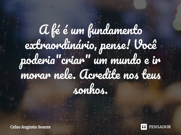 ⁠A fé é um fundamento extraordinário, pense! Você poderia "criar" um mundo e ir morar nele. Acredite nos teus sonhos.... Frase de Celso Augusto Soares.