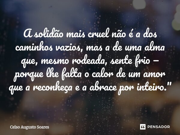 ⁠A solidão mais cruel não é a dos caminhos vazios, mas a de uma alma que, mesmo rodeada, sente frio — porque lhe falta o calor de um amor que a reconheça e a ab... Frase de Celso Augusto Soares.