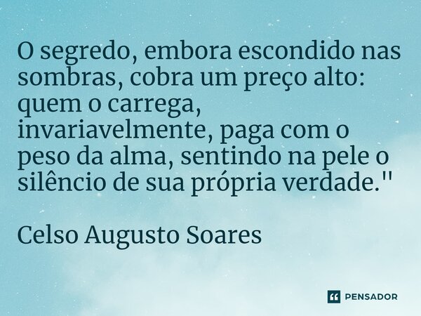 ⁠O segredo, embora escondido nas sombras, cobra um preço alto: quem o carrega, invariavelmente, paga com o peso da alma, sentindo na pele o silêncio de sua próp... Frase de Celso Augusto Soares.