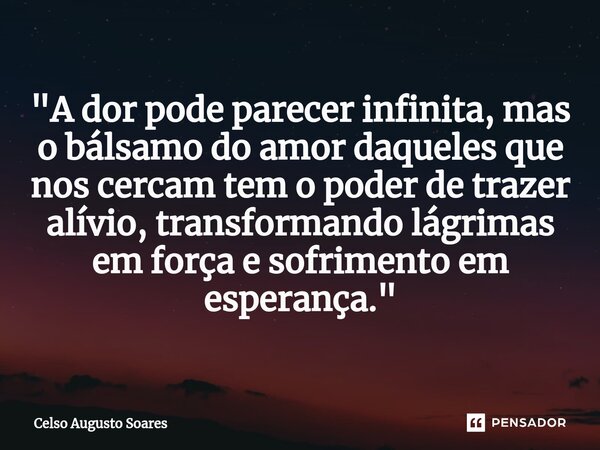 ⁠"A dor pode parecer infinita, mas o bálsamo do amor daqueles que nos cercam tem o poder de trazer alívio, transformando lágrimas em força e sofrimento em ... Frase de Celso Augusto Soares.