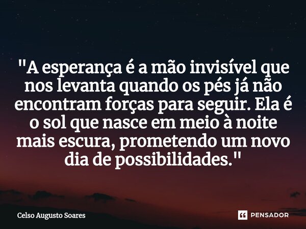 ⁠"A esperança é a mão invisível que nos levanta quando os pés já não encontram forças para seguir. Ela é o sol que nasce em meio à noite mais escura, prome... Frase de Celso Augusto Soares.