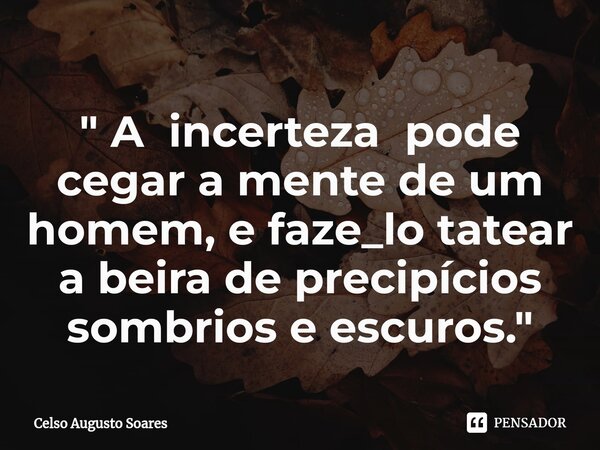 " ⁠A incerteza pode cegar a mente de um homem, e faze_lo tatear a beira de precipícios sombrios e escuros. "... Frase de Celso Augusto Soares.