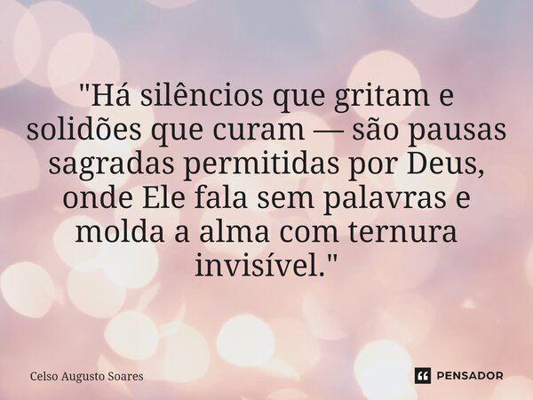 ⁠"Há silêncios que gritam e solidões que curam — são pausas sagradas permitidas por Deus, onde Ele fala sem palavras e molda a alma com ternura invisível.&... Frase de Celso Augusto Soares.