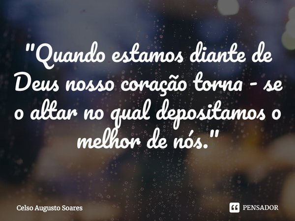 ⁠"Quando estamos diante de Deus nosso coração torna - se o altar no qual depositamos o melhor de nós."... Frase de Celso Augusto Soares.