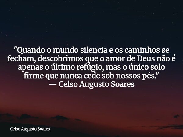 "Quando o mundo silencia e os caminhos se fecham, descobrimos que o amor de Deus não é apenas o último refúgio, mas o único solo firme que nunca cede sob n... Frase de Celso Augusto Soares.