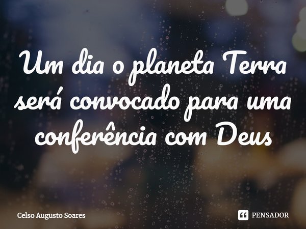 ⁠Um dia o planeta Terra será convocado para uma conferência com Deus... Frase de Celso Augusto Soares.