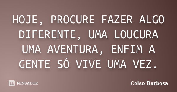 HOJE, PROCURE FAZER ALGO DIFERENTE, UMA LOUCURA UMA AVENTURA, ENFIM A GENTE SÓ VIVE UMA VEZ.... Frase de CELSO BARBOSA.