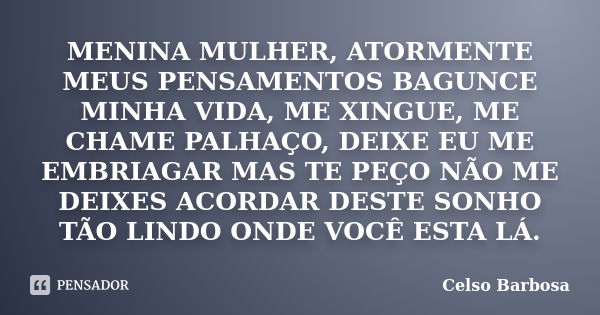 MENINA MULHER, ATORMENTE MEUS PENSAMENTOS BAGUNCE MINHA VIDA, ME XINGUE, ME CHAME PALHAÇO, DEIXE EU ME EMBRIAGAR MAS TE PEÇO NÃO ME DEIXES ACORDAR DESTE SONHO T... Frase de CELSO BARBOSA.