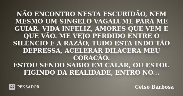 NÃO ENCONTRO NESTA ESCURIDÃO, NEM MESMO UM SINGELO VAGALUME PÁRA ME GUIAR. VIDA INFELIZ, AMORES QUE VEM E QUE VÃO. ME VEJO PERDIDO ENTRE O SILÊNCIO E A RAZÃO, T... Frase de CELSO BARBOSA.