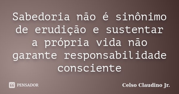 Sabedoria não é sinônimo de erudição e sustentar a própria vida não garante responsabilidade consciente... Frase de Celso Claudino Jr..