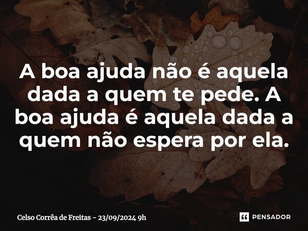 ⁠A boa ajuda não é aquela dada a quem te pede. A boa ajuda é aquela dada a quem não espera por ela.... Frase de Celso Corrêa de Freitas - 23092024 9h.
