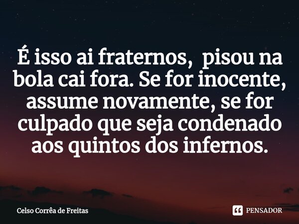 É isso ai fraternos, pisou na bola cai fora. Se for inocente, assume novamente, se for culpado que seja condenado aos quintos dos infernos.... Frase de Celso Corrêa de freitas.