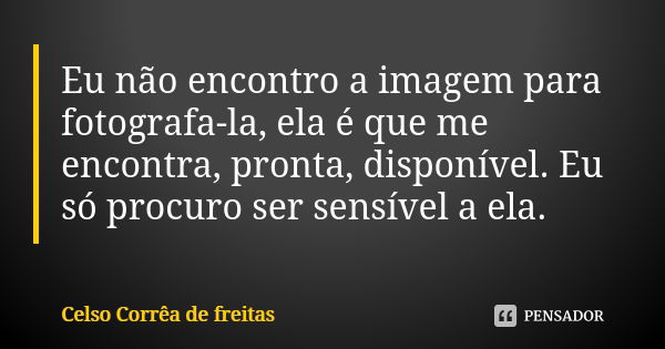 Eu não encontro a imagem para fotografa-la, ela é que me encontra, pronta, disponível. Eu só procuro ser sensível a ela.... Frase de Celso Corrêa de Freitas.