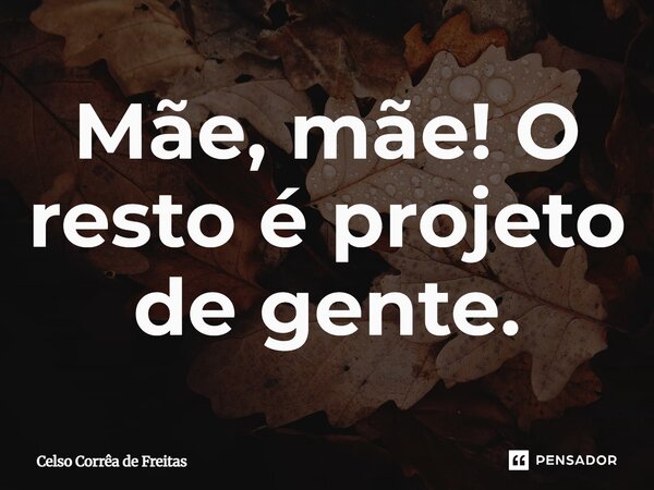 ⁠Mãe, mãe! O resto é projeto de gente.... Frase de Celso Corrêa de freitas.
