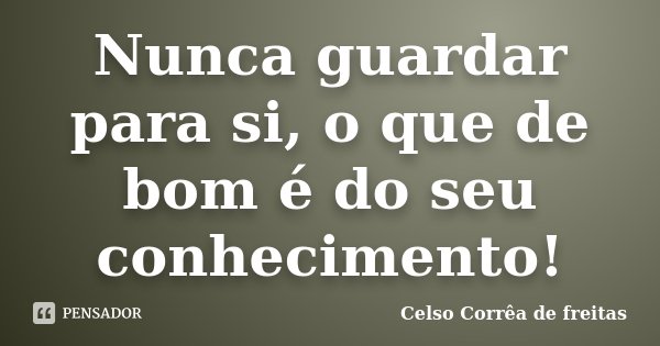 Nunca guardar para si, o que de bom é do seu conhecimento!... Frase de Celso Correa de Freitas.