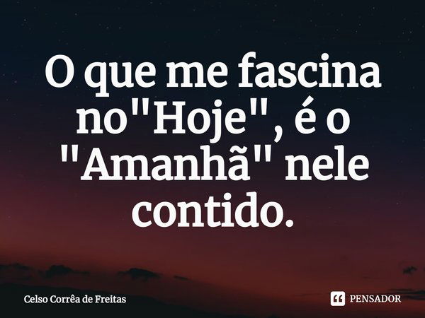 ⁠O que me fascina no "Hoje", é o "Amanhã" nele contido.... Frase de Celso Corrêa de freitas.