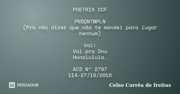 POETRIX CCF PNDQNTMPLN (Pra não dizer que não te mandei para lugar nenhum) Vai! Vai pra Onu Honolulula. ACD Nº 2797 114-27/10/2016... Frase de Celso Corrêa de Freitas.