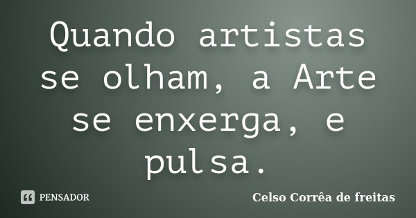 Quando artistas se olham, a Arte se enxerga, e pulsa.... Frase de Celso Corrêa de Freitas.
