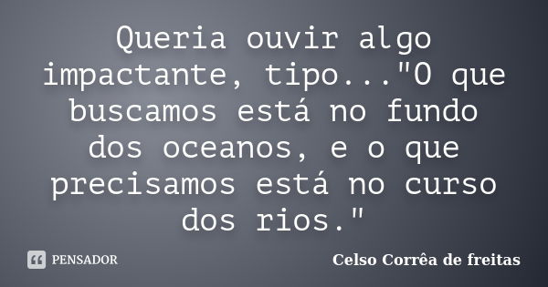 Queria ouvir algo impactante, tipo..."O que buscamos está no fundo dos oceanos, e o que precisamos está no curso dos rios."... Frase de CELSO CORRÊA DE FREITAS.