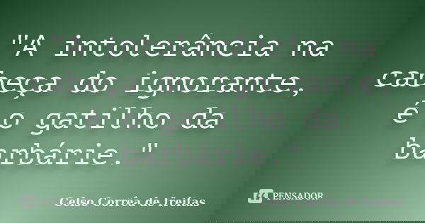 "A intolerância na cabeça do ignorante, é o gatilho da barbárie."... Frase de Celso Corrêa de Freitas.