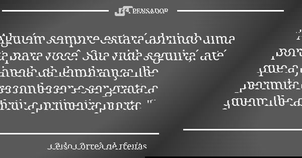 "Alguém sempre estará abrindo uma porta para você. Sua vida seguirá, até que a janela da lembrança lhe permita reconhecer e ser grata a quem lhe abriu a pr... Frase de CELSO CORRÊA DE FREITAS.