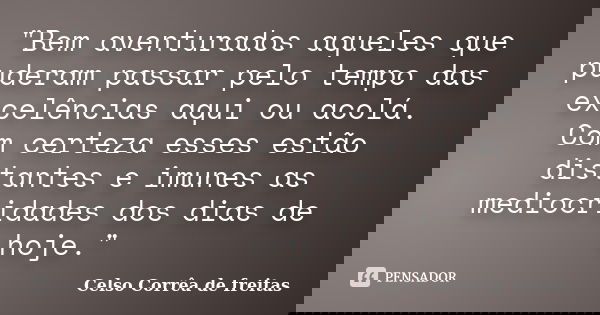 "Bem aventurados aqueles que puderam passar pelo tempo das excelências aqui ou acolá. Com certeza esses estão distantes e imunes as mediocridades dos dias ... Frase de Celso Corrêa de Freitas.