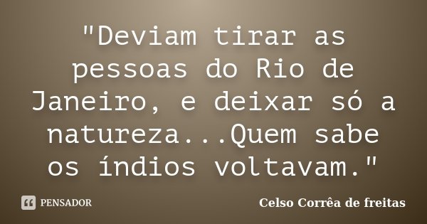 "Deviam tirar as pessoas do Rio de Janeiro, e deixar só a natureza...Quem sabe os índios voltavam."... Frase de CELSO CORRÊA DE FREITAS.