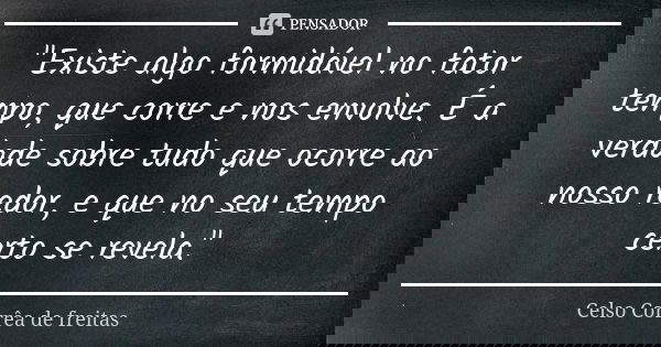 "Existe algo formidável no fator tempo, que corre e nos envolve. É a verdade sobre tudo que ocorre ao nosso redor, e que no seu tempo certo se revela."... Frase de CELSO CORRÊA DE FREITAS.
