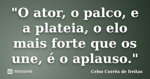 "O ator, o palco, e a plateia, o elo mais forte que os une, é o aplauso."... Frase de Celso Corrêa de Freitas.