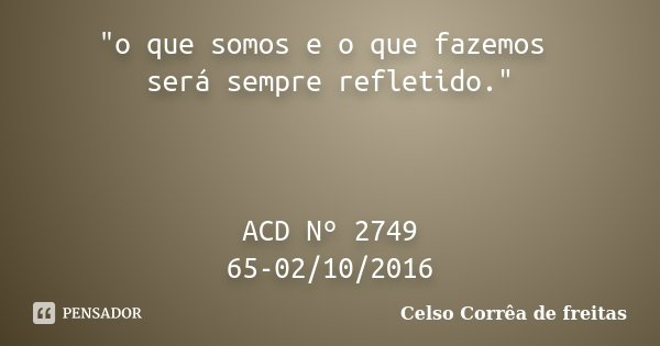 "o que somos e o que fazemos será sempre refletido." ACD Nº 2749 65-02/10/2016... Frase de Celso Corrêa de Freitas.