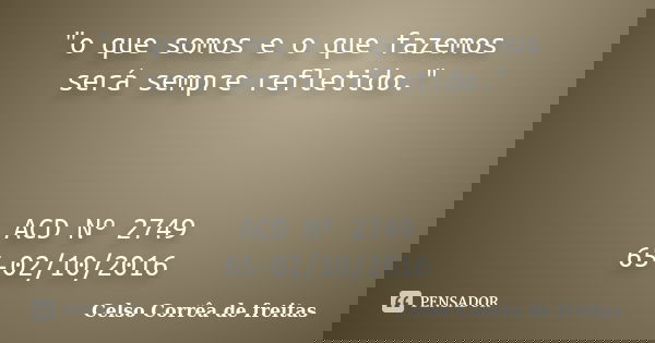 "o que somos e o que fazemos será sempre refletido." ACD Nº 2749 65-02/10/2016... Frase de Celso Corrêa de Freitas.