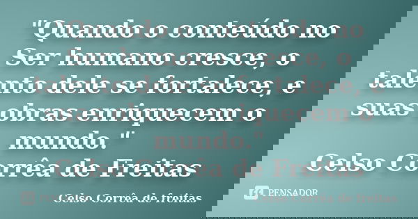 "Quando o conteúdo no Ser humano cresce, o talento dele se fortalece, e suas obras enriquecem o mundo." Celso Corrêa de Freitas... Frase de Celso Corrêa de Freitas.