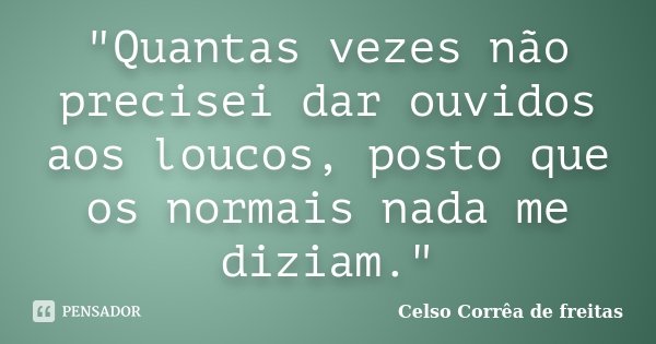"Quantas vezes não precisei dar ouvidos aos loucos, posto que os normais nada me diziam."... Frase de Celso Corrêa de Freitas.