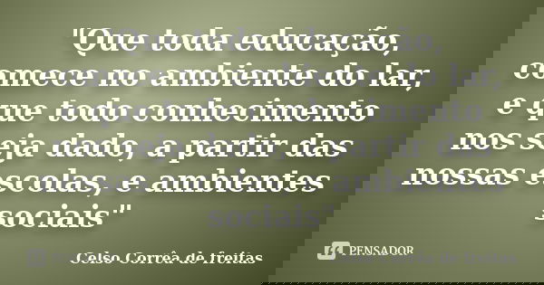 "Que toda educação, comece no ambiente do lar, e que todo conhecimento nos seja dado, a partir das nossas escolas, e ambientes sociais"... Frase de Celso Corrêa de Freitas.