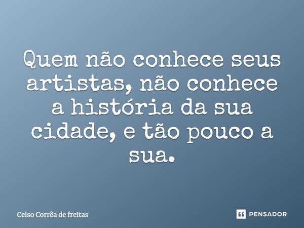 Quem não conhece seus artistas, não conhece a história da sua cidade, e tão pouco a sua.... Frase de Celso Corrêa de Freitas.