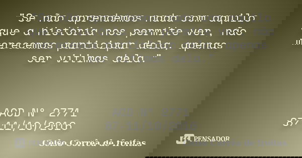 "Se não aprendemos nada com aquilo que a história nos permite ver, não merecemos participar dela, apenas ser vitimas dela." ACD Nº 2771 87-11/10/2016... Frase de Celso Corrêa de Freitas.
