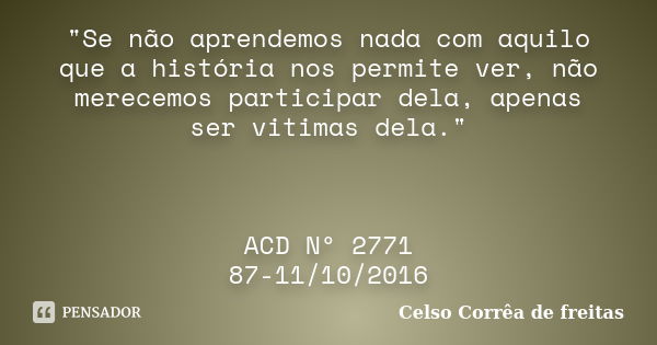 "Se não aprendemos nada com aquilo que a história nos permite ver, não merecemos participar dela, apenas ser vitimas dela." ACD Nº 2771 87-11/10/2016... Frase de Celso Corrêa de Freitas.