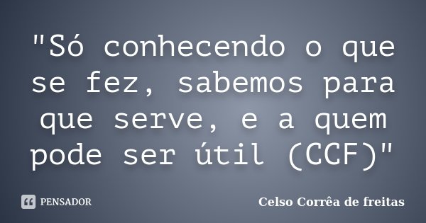 "Só conhecendo o que se fez, sabemos para que serve, e a quem pode ser útil (CCF)"... Frase de Celso Corrêa de Freitas.