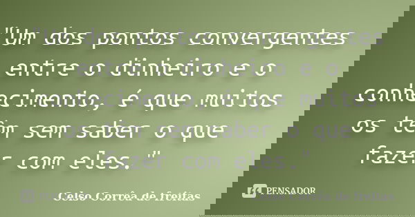 "Um dos pontos convergentes entre o dinheiro e o conhecimento, é que muitos os têm sem saber o que fazer com eles."... Frase de Celso Corrêa de Freitas.