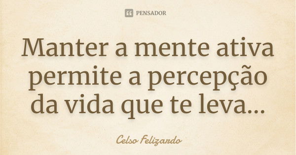 Manter a mente ativa permite a percepção da vida que te leva...... Frase de Celso Felizardo.