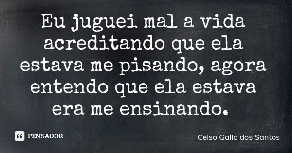 Eu juguei mal a vida acreditando que ela estava me pisando, agora entendo que ela estava era me ensinando.... Frase de Celso Gallo dos Santos.