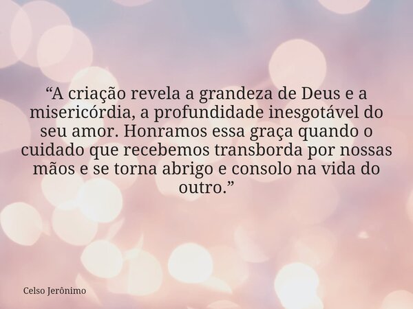 “A criação revela a grandeza de Deus e a misericórdia, a profundidade inesgotável do seu amor. Honramos essa graça quando o cuidado que recebemos transborda por... Frase de Celso Jerônimo.