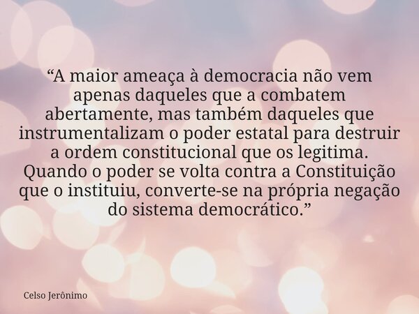 “A maior ameaça à democracia não vem apenas daqueles que a combatem abertamente, mas também daqueles que instrumentalizam o poder estatal para destruir a ordem ... Frase de Celso Jerônimo.