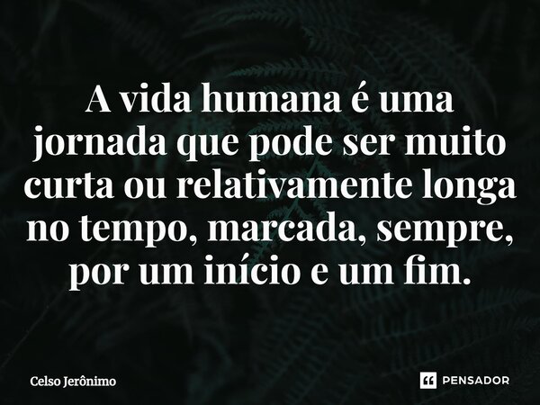 A vida humana é uma jornada que pode ser muito curta ou relativamente longa no tempo, marcada, sempre, por um início e um fim.⁠... Frase de Celso Jerônimo.