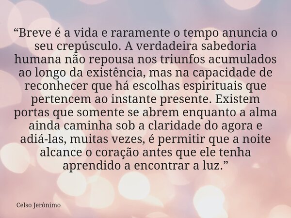 “Breve é a vida e raramente o tempo anuncia o seu crepúsculo. A verdadeira sabedoria humana não repousa nos triunfos acumulados ao longo da existência, mas na c... Frase de Celso Jerônimo.